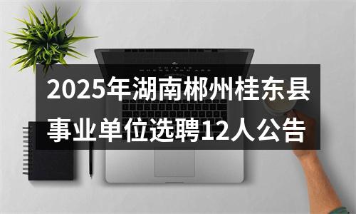 2025年湖南郴州桂东县事业单位选聘12人公告 图片