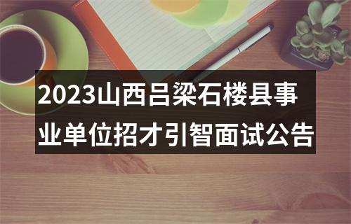 2023山西吕梁石楼县事业单位招才引智面试公告 图片