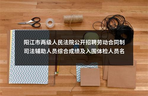 阳江市两级人民法院公开招聘劳动合同制司法辅助人员综合成绩及入围体检人员名单的公告 图片