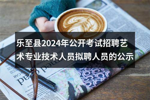 乐至县2024年公开考试招聘艺术专业技术人员拟聘人员的公示 图片