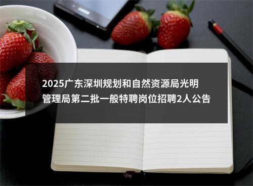 2025广东深圳规划和自然资源局光明管理局第二批一般特聘岗位招聘2人公告进入阅读模式 图片