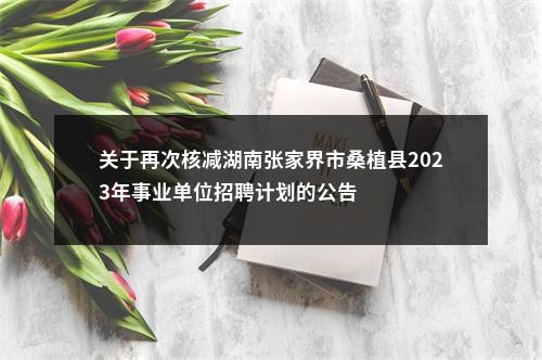 关于再次核减湖南张家界市桑植县2023年事业单位招聘计划的公告 图片