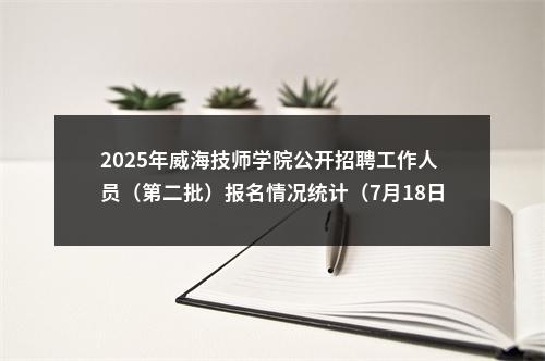 2025年威海技师学院公开招聘工作人员（第二批）报名情况统计（7月18日） 图片