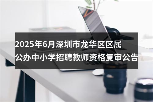 2025年6月深圳市龙华区区属公办中小学招聘教师资格复审公告 图片