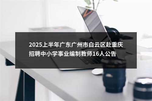 2025上半年广东广州市白云区赴重庆招聘中小学事业编制教师16人公告 图片