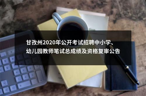 甘孜州2020年公开考试招聘中小学、幼儿园教师笔试总成绩及资格复审公告 图片
