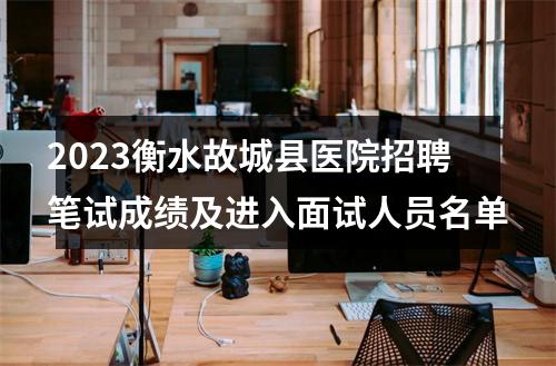 2023衡水故城县医院招聘笔试成绩及进入面试人员名单 图片
