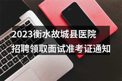 2023衡水故城县医院招聘领取面试准考证通知 图片