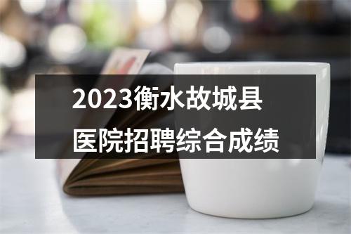 2023衡水故城县医院招聘综合成绩 图片