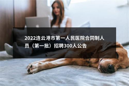 2022连云港市第一人民医院合同制人员（第一批）招聘300人公告                进入阅读模式 图片