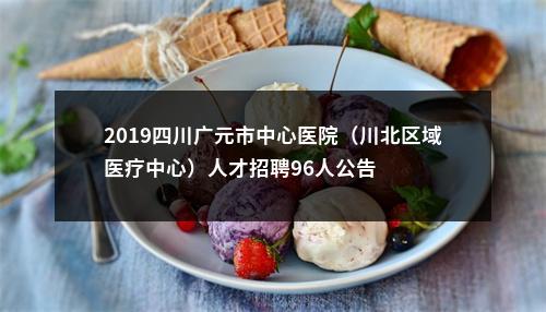 2019四川广元市中心医院（川北区域医疗中心）人才招聘96人公告 图片