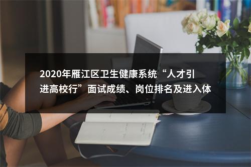 2020年雁江区卫生健康系统“人才引进高校行”面试成绩、岗位排名及进入体检人员名单的公告 图片
