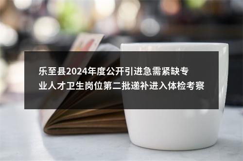 乐至县2024年度公开引进急需紧缺专业人才卫生岗位第二批递补进入体检考察人员名单及有关事项的公告 图片