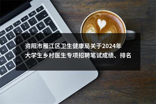 资阳市雁江区卫生健康局关于2024年大学生乡村医生专项招聘笔试成绩、排名及进入面试人员名单的公告 图片
