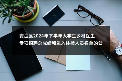 安岳县2024年下半年大学生乡村医生专项招聘总成绩和进入体检人员名单的公告 图片