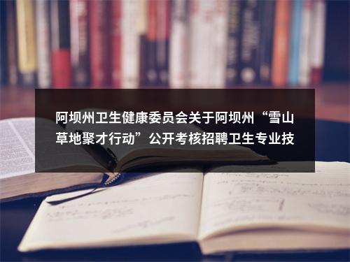 阿坝州卫生健康委员会关于阿坝州“雪山草地聚才行动”公开考核招聘卫生专业技术人员拟聘用20名同志的公示 图片