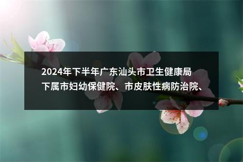 2024年下半年广东汕头市卫生健康局下属市妇幼保健院、市皮肤性病防治院、市职业病防治所、市结核病防治所、市中心血站等5家事业单位招聘资格复审、面试等有关事项公告 图片