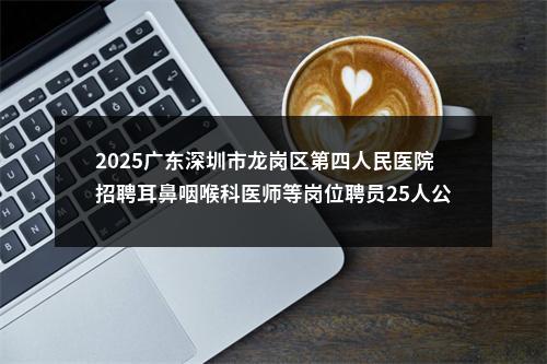 2025广东深圳市龙岗区第四人民医院招聘耳鼻咽喉科医师等岗位聘员25人公告 图片