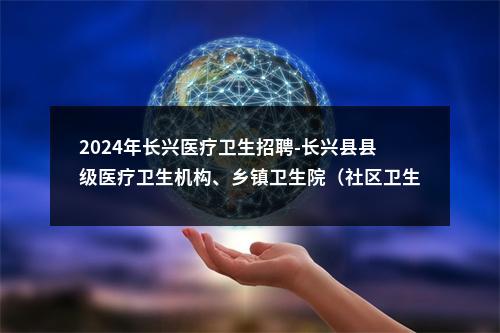 2024年长兴医疗卫生招聘-长兴县县级医疗卫生机构、乡镇卫生院（社区卫生服务中心）公开招聘卫生专业技术人员进入面试人员名单公示 图片