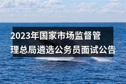 2023年国家市场监督管理总局遴选公务员面试公告 图片