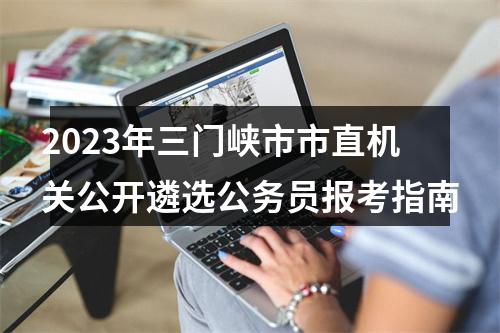 2023年三门峡市市直机关公开遴选公务员报考指南 图片