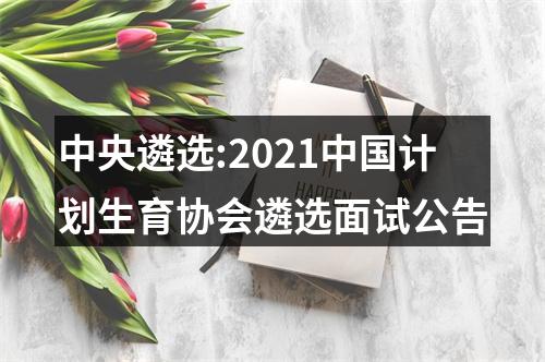 中央遴选:2021中国计划生育协会遴选面试公告 图片