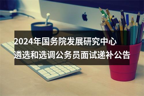 2024年国务院发展研究中心遴选和选调公务员面试递补公告 图片