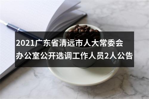 2021广东省清远市人大常委会办公室公开选调工作人员2人公告 图片