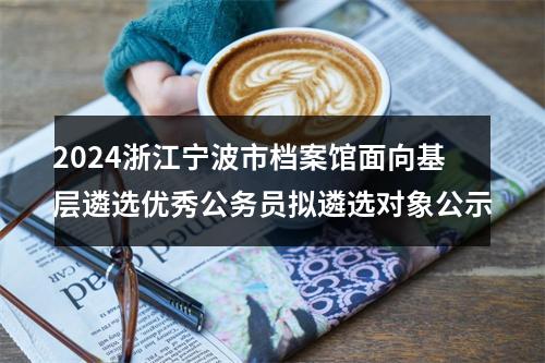 2024浙江宁波市档案馆面向基层遴选优秀公务员拟遴选对象公示 图片