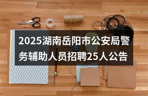 2025湖南岳阳市公安局警务辅助人员招聘25人公告 图片
