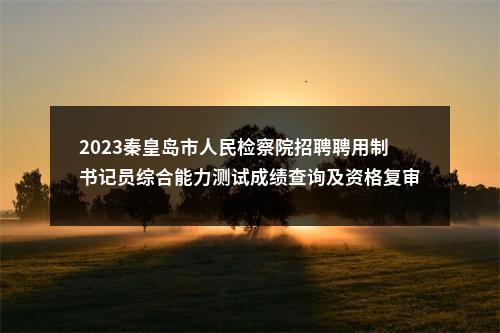 2023秦皇岛市人民检察院招聘聘用制书记员综合能力测试成绩查询及资格复审通知 图片
