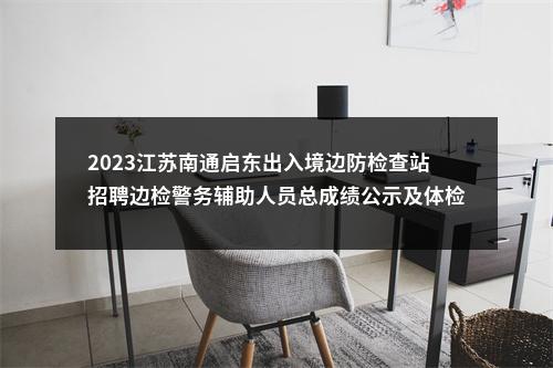 2023江苏南通启东出入境边防检查站招聘边检警务辅助人员总成绩公示及体检通知                进入阅读模式 图片