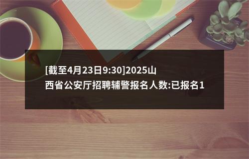 [截至4月23日9:30]2025山西省公安厅招聘辅警报名人数:已报名14555人 缴费5038人 图片