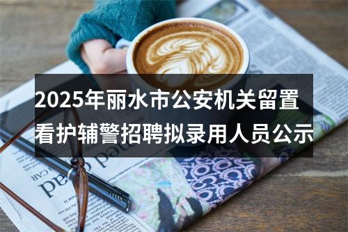 2025年丽水市公安机关留置看护辅警招聘拟录用人员公示 图片