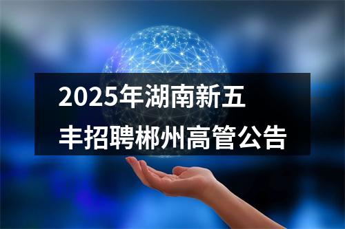2025年湖南新五丰招聘郴州高管公告 图片