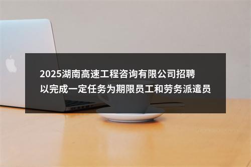 2025湖南高速工程咨询有限公司招聘以完成一定任务为期限员工和劳务派遣员工16人公告 图片