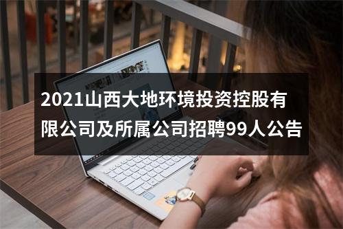 2021山西大地环境投资控股有限公司及所属公司招聘99人公告 图片