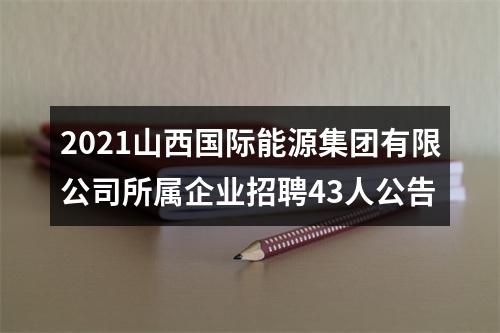 2021山西国际能源集团有限公司所属企业招聘43人公告 图片