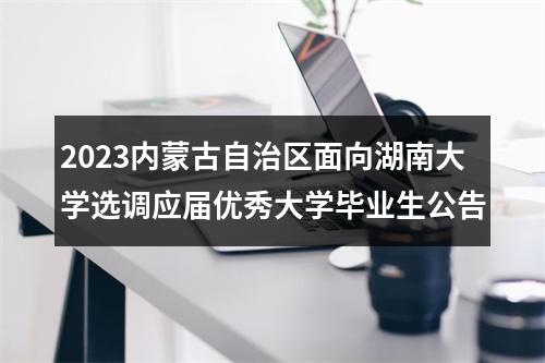 2023内蒙古自治区面向湖南大学选调应届优秀大学毕业生公告 图片
