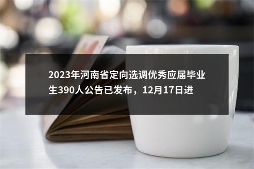 2023年河南省定向选调优秀应届毕业生390人公告已发布，12月17日进行笔试 图片