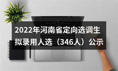 2022年河南省定向选调生拟录用人选（346人）公示 图片