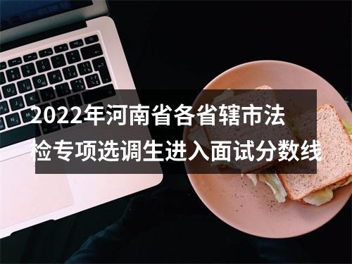 2022年河南省各省辖市法检专项选调生进入面试分数线 图片