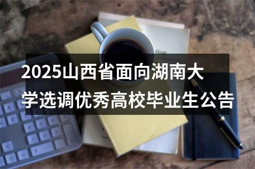 2025山西省面向湖南大学选调优秀高校毕业生公告 图片