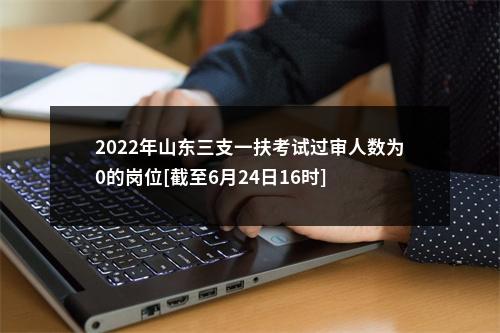 2022年山东三支一扶考试过审人数为0的岗位[截至6月24日16时] 图片