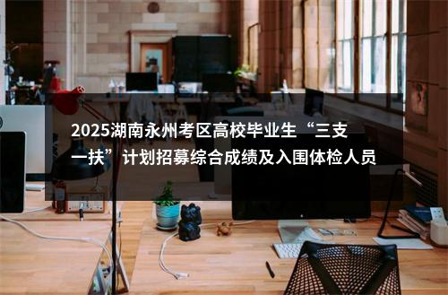 2025湖南永州考区高校毕业生“三支一扶”计划招募综合成绩及入围体检人员公示 图片