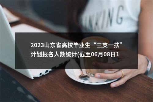 2023山东省高校毕业生“三支一扶”计划报名人数统计(截至06月08日16:30) 图片