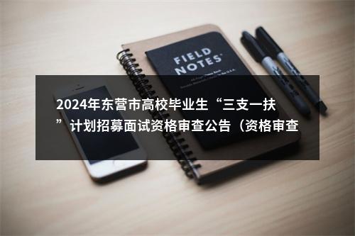 2024年东营市高校毕业生“三支一扶”计划招募面试资格审查公告（资格审查时间：2024年6月13日） 图片