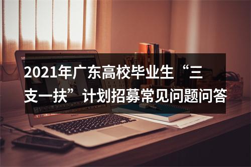 2021年广东高校毕业生“三支一扶”计划招募常见问题问答 图片