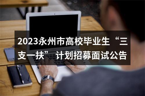 2023永州市高校毕业生“三支一扶” 计划招募面试公告 图片