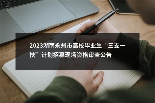 2023湖南永州市高校毕业生“三支一扶”计划招募现场资格审查公告 图片